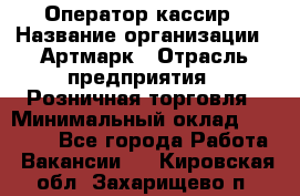 Оператор-кассир › Название организации ­ Артмарк › Отрасль предприятия ­ Розничная торговля › Минимальный оклад ­ 20 000 - Все города Работа » Вакансии   . Кировская обл.,Захарищево п.